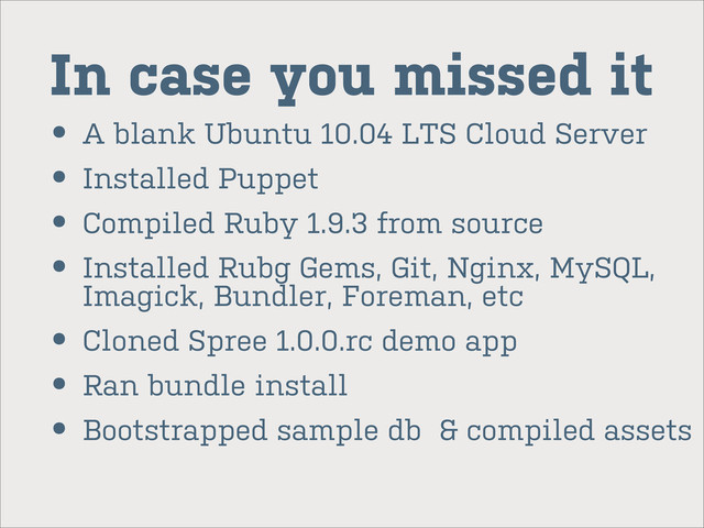 In case you missed it
• A blank Ubuntu 10.04 LTS Cloud Server
• Installed Puppet
• Compiled Ruby 1.9.3 from source
• Installed Rubg Gems, Git, Nginx, MySQL,
Imagick, Bundler, Foreman, etc
• Cloned Spree 1.0.0.rc demo app
• Ran bundle install
• Bootstrapped sample db & compiled assets
