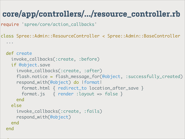 core/app/controllers/.../resource_controller.rb
require 'spree/core/action_callbacks'
class Spree::Admin::ResourceController < Spree::Admin::BaseController
...
def create
invoke_callbacks(:create, :before)
if @object.save
invoke_callbacks(:create, :after)
flash.notice = flash_message_for(@object, :successfully_created)
respond_with(@object) do |format|
format.html { redirect_to location_after_save }
format.js { render :layout => false }
end
else
invoke_callbacks(:create, :fails)
respond_with(@object)
end
end
