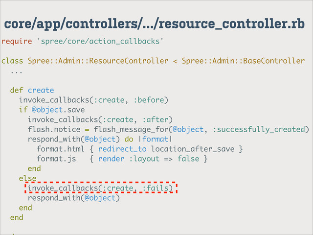 core/app/controllers/.../resource_controller.rb
require 'spree/core/action_callbacks'
class Spree::Admin::ResourceController < Spree::Admin::BaseController
...
def create
invoke_callbacks(:create, :before)
if @object.save
invoke_callbacks(:create, :after)
flash.notice = flash_message_for(@object, :successfully_created)
respond_with(@object) do |format|
format.html { redirect_to location_after_save }
format.js { render :layout => false }
end
else
invoke_callbacks(:create, :fails)
respond_with(@object)
end
end
