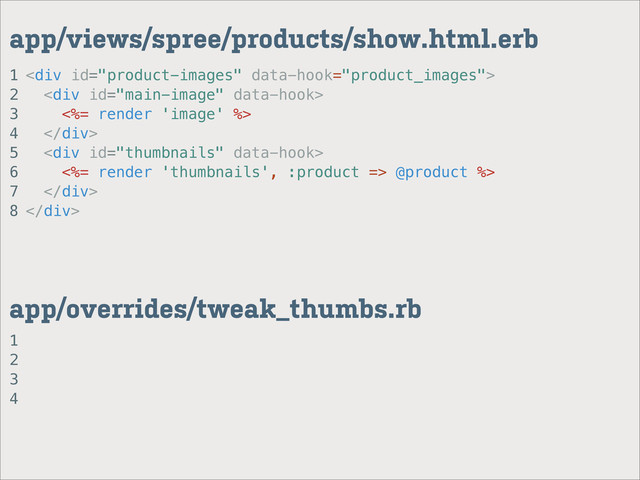1
2
3
4
app/overrides/tweak_thumbs.rb
1
2
3
4
5
6
7
8
app/views/spree/products/show.html.erb
<div>
<div>
<%= render 'image' %>
</div>
<div>
<%= render 'thumbnails', :product => @product %>
</div>
</div>
