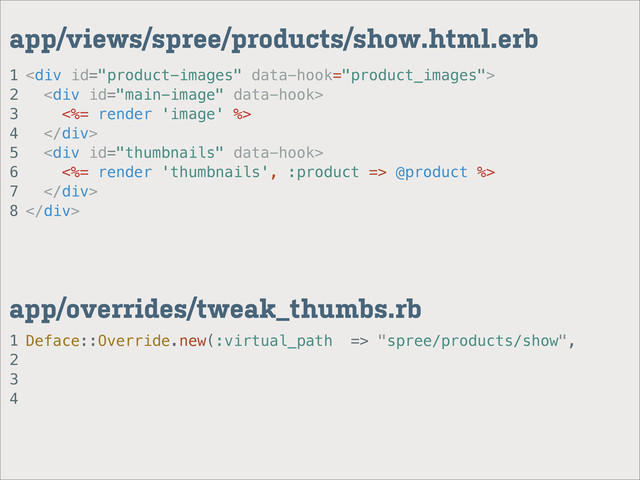 1
2
3
4
app/overrides/tweak_thumbs.rb
1
2
3
4
5
6
7
8
app/views/spree/products/show.html.erb
<div>
<div>
<%= render 'image' %>
</div>
<div>
<%= render 'thumbnails', :product => @product %>
</div>
</div>
Deface::Override.new(:virtual_path => "spree/products/show",
