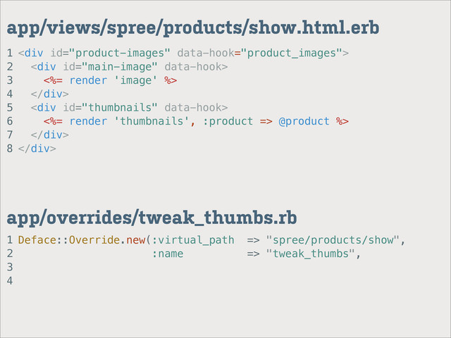 1
2
3
4
app/overrides/tweak_thumbs.rb
1
2
3
4
5
6
7
8
app/views/spree/products/show.html.erb
<div>
<div>
<%= render 'image' %>
</div>
<div>
<%= render 'thumbnails', :product => @product %>
</div>
</div>
Deface::Override.new(:virtual_path => "spree/products/show",
:name => "tweak_thumbs",
