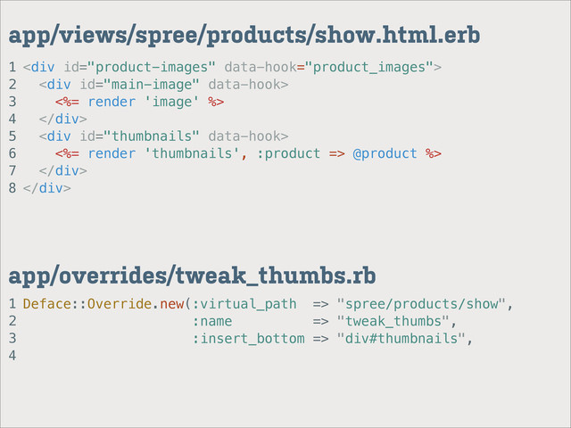 1
2
3
4
app/overrides/tweak_thumbs.rb
1
2
3
4
5
6
7
8
app/views/spree/products/show.html.erb
<div>
<div>
<%= render 'image' %>
</div>
<div>
<%= render 'thumbnails', :product => @product %>
</div>
</div>
Deface::Override.new(:virtual_path => "spree/products/show",
:name => "tweak_thumbs",
:insert_bottom => "div#thumbnails",
