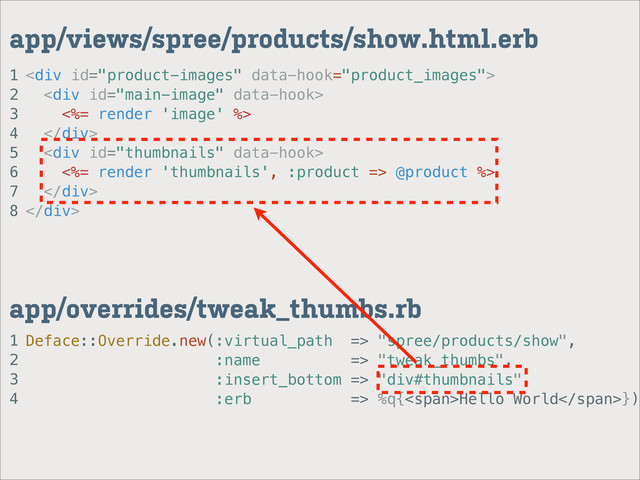 1
2
3
4
app/overrides/tweak_thumbs.rb
1
2
3
4
5
6
7
8
app/views/spree/products/show.html.erb
<div>
<div>
<%= render 'image' %>
</div>
<div>
<%= render 'thumbnails', :product => @product %>
</div>
</div>
Deface::Override.new(:virtual_path => "spree/products/show",
:name => "tweak_thumbs",
:insert_bottom => "div#thumbnails",
:erb => %q{<span>Hello World</span>})
