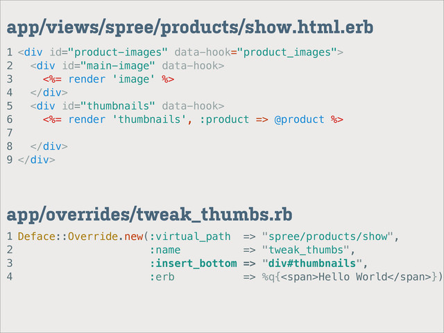 1
2
3
4
app/overrides/tweak_thumbs.rb
1
2
3
4
5
6
7
8
9
app/views/spree/products/show.html.erb
<div>
<div>
<%= render 'image' %>
</div>
<div>
<%= render 'thumbnails', :product => @product %>
</div>
</div>
Deface::Override.new(:virtual_path => "spree/products/show",
:name => "tweak_thumbs",
:insert_bottom => "div#thumbnails",
:erb => %q{<span>Hello World</span>})
