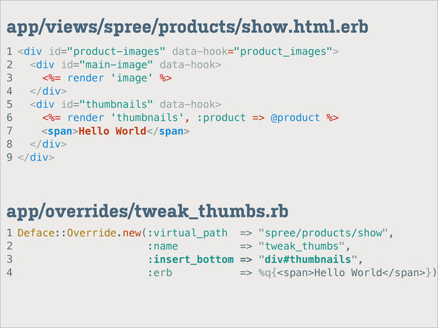 1
2
3
4
app/overrides/tweak_thumbs.rb
1
2
3
4
5
6
7
8
9
app/views/spree/products/show.html.erb
<div>
<div>
<%= render 'image' %>
</div>
<div>
<%= render 'thumbnails', :product => @product %>
</div>
</div>
Deface::Override.new(:virtual_path => "spree/products/show",
:name => "tweak_thumbs",
:insert_bottom => "div#thumbnails",
:erb => %q{<span>Hello World</span>})
<span>Hello World</span>
