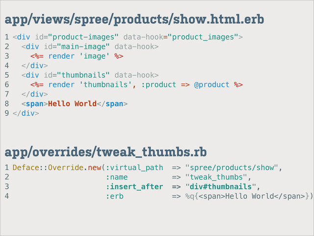 1
2
3
4
app/overrides/tweak_thumbs.rb
1
2
3
4
5
6
7
8
9
app/views/spree/products/show.html.erb
<div>
<div>
<%= render 'image' %>
</div>
<div>
<%= render 'thumbnails', :product => @product %>
</div>
<span>Hello World</span>
</div>
Deface::Override.new(:virtual_path => "spree/products/show",
:name => "tweak_thumbs",
:insert_after => "div#thumbnails",
:erb => %q{<span>Hello World</span>})
