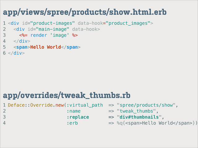 1
2
3
4
app/overrides/tweak_thumbs.rb
1
2
3
4
5
6
app/views/spree/products/show.html.erb
<div>
<div>
<%= render 'image' %>
</div>
<span>Hello World</span>
</div>
Deface::Override.new(:virtual_path => "spree/products/show",
:name => "tweak_thumbs",
:replace => "div#thumbnails",
:erb => %q{<span>Hello World</span>})
