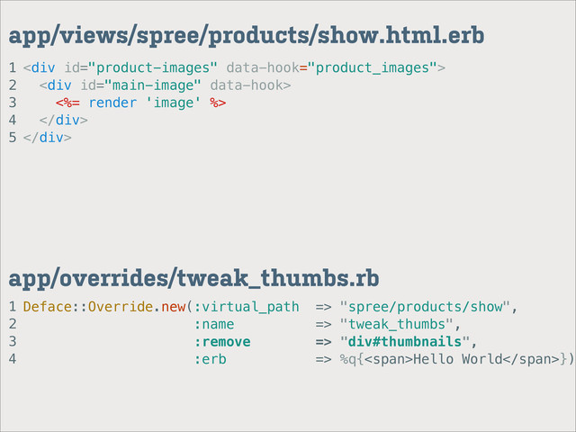 1
2
3
4
app/overrides/tweak_thumbs.rb
1
2
3
4
5
app/views/spree/products/show.html.erb
<div>
<div>
<%= render 'image' %>
</div>
</div>
Deface::Override.new(:virtual_path => "spree/products/show",
:name => "tweak_thumbs",
:remove => "div#thumbnails",
:erb => %q{<span>Hello World</span>})
