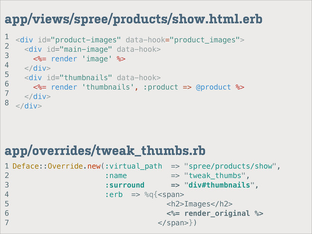 <div>
<div>
<%= render 'image' %>
</div>
<div>
<%= render 'thumbnails', :product => @product %>
</div>
</div>
1
2
3
4
5
6
7
app/overrides/tweak_thumbs.rb
app/views/spree/products/show.html.erb
Deface::Override.new(:virtual_path => "spree/products/show",
:name => "tweak_thumbs",
:surround => "div#thumbnails",
:erb => %q{<span>
<h2>Images</h2>
<%= render_original %>
</span>})
1
2
3
4
5
6
7
8
