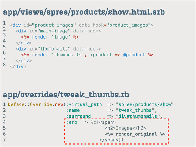 <div>
<div>
<%= render 'image' %>
</div>
<div>
<%= render 'thumbnails', :product => @product %>
</div>
</div>
1
2
3
4
5
6
7
app/overrides/tweak_thumbs.rb
app/views/spree/products/show.html.erb
Deface::Override.new(:virtual_path => "spree/products/show",
:name => "tweak_thumbs",
:surround => "div#thumbnails",
:erb => %q{<span>
<h2>Images</h2>
<%= render_original %>
</span>})
1
2
3
4
5
6
7
8
