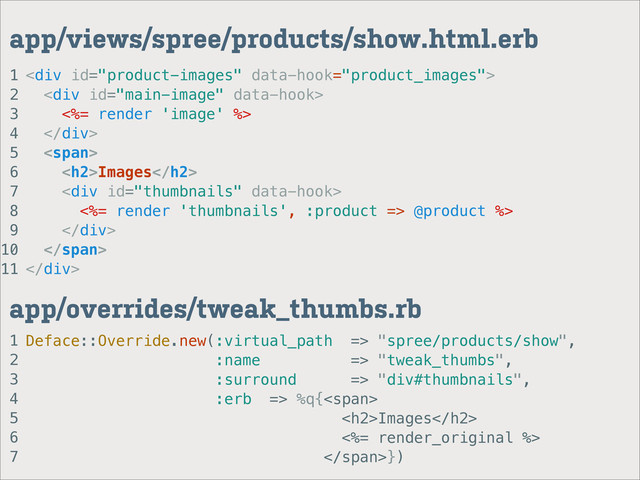 1
2
3
4
5
6
7
app/overrides/tweak_thumbs.rb
1
2
3
4
5
6
7
8
9
10
11
app/views/spree/products/show.html.erb
<div>
<div>
<%= render 'image' %>
</div>
<span>
<h2>Images</h2>
<div>
<%= render 'thumbnails', :product => @product %>
</div>
</span>
</div>
Deface::Override.new(:virtual_path => "spree/products/show",
:name => "tweak_thumbs",
:surround => "div#thumbnails",
:erb => %q{<span>
<h2>Images</h2>
<%= render_original %>
</span>})

