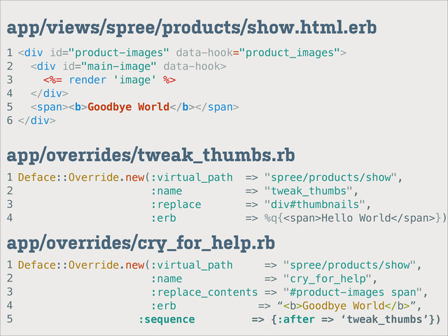 1
2
3
4
app/overrides/tweak_thumbs.rb
1
2
3
4
5
6
app/views/spree/products/show.html.erb
<div>
<div>
<%= render 'image' %>
</div>
<span><b>Goodbye World</b></span>
</div>
Deface::Override.new(:virtual_path => "spree/products/show",
:name => "tweak_thumbs",
:replace => "div#thumbnails",
:erb => %q{<span>Hello World</span>})
1
2
3
4
5
app/overrides/cry_for_help.rb
Deface::Override.new(:virtual_path => "spree/products/show",
:name => "cry_for_help",
:replace_contents => "#product-images span",
:erb => “<b>Goodbye World</b>”,
:sequence => {:after => ‘tweak_thumbs’})

