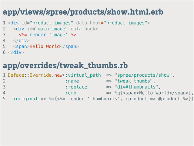 1
2
3
4
5
app/overrides/tweak_thumbs.rb
1
2
3
4
5
6
app/views/spree/products/show.html.erb
<div>
<div>
<%= render 'image' %>
</div>
<span>Hello World</span>
</div>
Deface::Override.new(:virtual_path => "spree/products/show",
:name => "tweak_thumbs",
:replace => "div#thumbnails",
:erb => %q{<span>Hello World</span>},
:original => %q{<%= render 'thumbnails', :product => @product %>})

