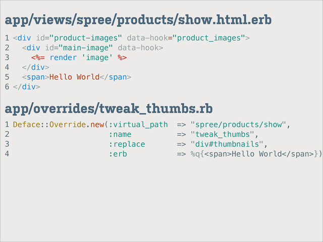 1
2
3
4
app/overrides/tweak_thumbs.rb
1
2
3
4
5
6
app/views/spree/products/show.html.erb
<div>
<div>
<%= render 'image' %>
</div>
<span>Hello World</span>
</div>
Deface::Override.new(:virtual_path => "spree/products/show",
:name => "tweak_thumbs",
:replace => "div#thumbnails",
:erb => %q{<span>Hello World</span>})
