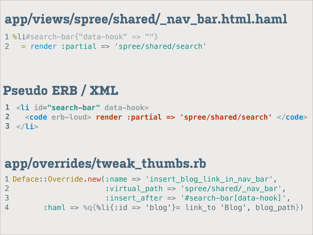 1
2
app/views/spree/shared/_nav_bar.html.haml
%li#search-bar{"data-hook" => ""}
= render :partial => 'spree/shared/search'
1
2
3
4
app/overrides/tweak_thumbs.rb
Deface::Override.new(:name => 'insert_blog_link_in_nav_bar',
:virtual_path => 'spree/shared/_nav_bar',
:insert_after => '#search-bar[data-hook]',
:haml => %q{%li{:id => 'blog'}= link_to 'Blog', blog_path})
<li>
<code> render :partial => 'spree/shared/search' </code>
</li>
Pseudo ERB / XML
1
2
3
