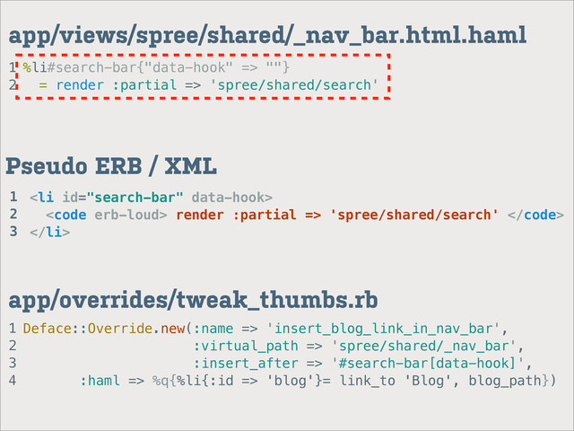 1
2
app/views/spree/shared/_nav_bar.html.haml
%li#search-bar{"data-hook" => ""}
= render :partial => 'spree/shared/search'
1
2
3
4
app/overrides/tweak_thumbs.rb
Deface::Override.new(:name => 'insert_blog_link_in_nav_bar',
:virtual_path => 'spree/shared/_nav_bar',
:insert_after => '#search-bar[data-hook]',
:haml => %q{%li{:id => 'blog'}= link_to 'Blog', blog_path})
<li>
<code> render :partial => 'spree/shared/search' </code>
</li>
Pseudo ERB / XML
1
2
3
