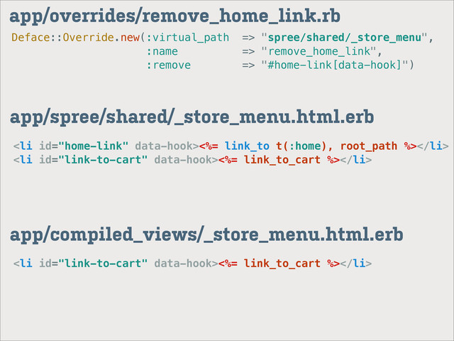 Deface::Override.new(:virtual_path => "spree/shared/_store_menu",
:name => "remove_home_link",
:remove => "#home-link[data-hook]")
app/overrides/remove_home_link.rb
app/spree/shared/_store_menu.html.erb
<li><%= link_to t(:home), root_path %></li>
<li><%= link_to_cart %></li>
app/compiled_views/_store_menu.html.erb
<li><%= link_to_cart %></li>
