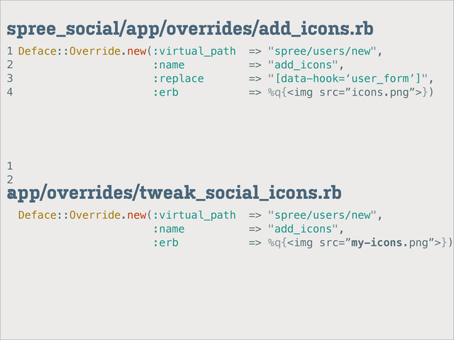 1
2
3
4
spree_social/app/overrides/add_icons.rb
Deface::Override.new(:virtual_path => "spree/users/new",
:name => "add_icons",
:replace => "[data-hook=‘user_form’]",
:erb => %q{<img src="%E2%80%9Dicons.png%E2%80%9D">})
1
2
3
app/overrides/tweak_social_icons.rb
Deface::Override.new(:virtual_path => "spree/users/new",
:name => "add_icons",
:erb => %q{<img src="%E2%80%9Dmy-icons.png%E2%80%9D">})
