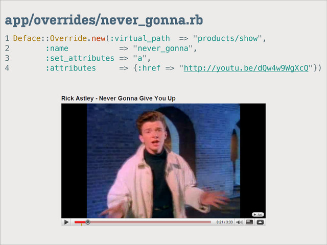 1
2
3
4
app/overrides/never_gonna.rb
Deface::Override.new(:virtual_path => "products/show",
:name => "never_gonna",
:set_attributes => "a",
:attributes => {:href => "http://youtu.be/dQw4w9WgXcQ"})
