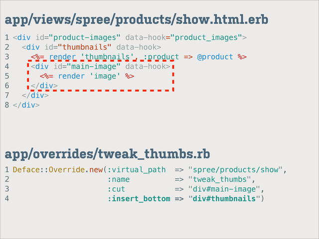 1
2
3
4
app/overrides/tweak_thumbs.rb
1
2
3
4
5
6
7
8
app/views/spree/products/show.html.erb
<div>
<div>
<%= render 'thumbnails', :product => @product %>
<div>
<%= render 'image' %>
</div>
</div>
</div>
Deface::Override.new(:virtual_path => "spree/products/show",
:name => "tweak_thumbs",
:cut => "div#main-image",
:insert_bottom => "div#thumbnails")
