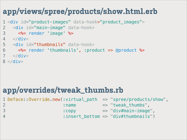 1
2
3
4
app/overrides/tweak_thumbs.rb
1
2
3
4
5
6
7
8
app/views/spree/products/show.html.erb
<div>
<div>
<%= render 'image' %>
</div>
<div>
<%= render 'thumbnails', :product => @product %>
</div>
</div>
Deface::Override.new(:virtual_path => "spree/products/show",
:name => "tweak_thumbs",
:copy => "div#main-image",
:insert_bottom => "div#thumbnails")
