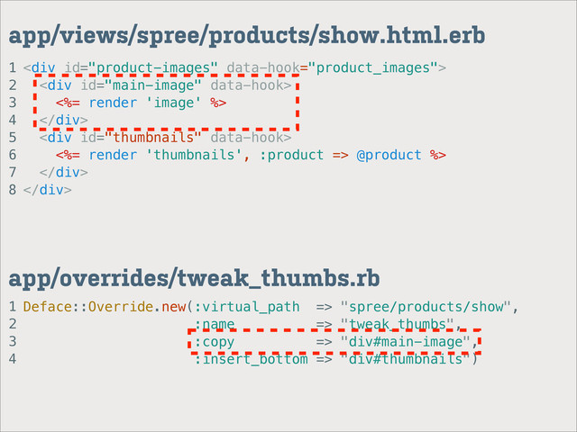 1
2
3
4
app/overrides/tweak_thumbs.rb
1
2
3
4
5
6
7
8
app/views/spree/products/show.html.erb
<div>
<div>
<%= render 'image' %>
</div>
<div>
<%= render 'thumbnails', :product => @product %>
</div>
</div>
Deface::Override.new(:virtual_path => "spree/products/show",
:name => "tweak_thumbs",
:copy => "div#main-image",
:insert_bottom => "div#thumbnails")
