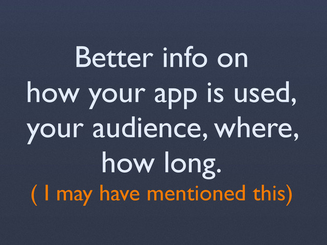 Better info on
how your app is used,
your audience, where,
how long.
( I may have mentioned this)
