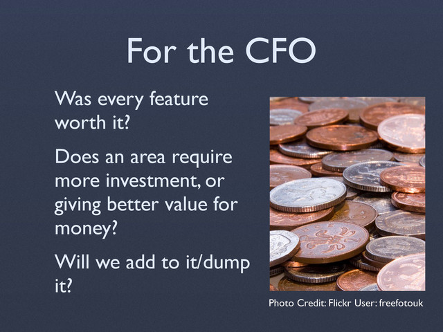 For the CFO
Was every feature
worth it?
Does an area require
more investment, or
giving better value for
money?
Will we add to it/dump
it?
Photo Credit: Flickr User: freefotouk
