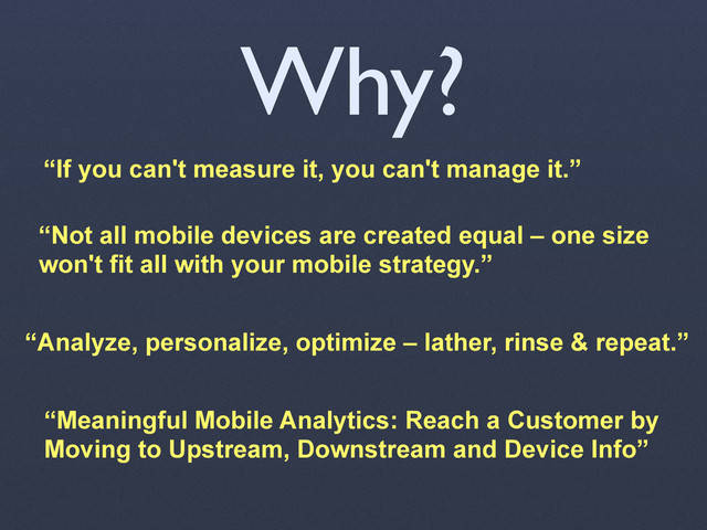 Why?
“If you can't measure it, you can't manage it.”
“Not all mobile devices are created equal – one size
won't fit all with your mobile strategy.”
“Meaningful Mobile Analytics: Reach a Customer by
Moving to Upstream, Downstream and Device Info”
“Analyze, personalize, optimize – lather, rinse & repeat.”
