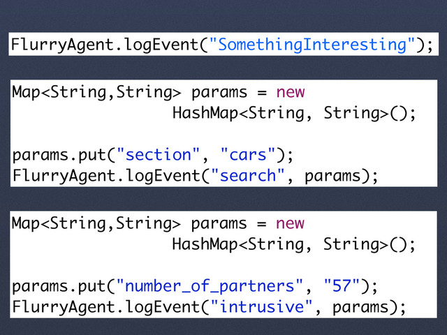 FlurryAgent.logEvent("SomethingInteresting");
Map params = new
HashMap();
params.put("section", "cars");
FlurryAgent.logEvent("search", params);
Map params = new
HashMap();
params.put("number_of_partners", "57");
FlurryAgent.logEvent("intrusive", params);
