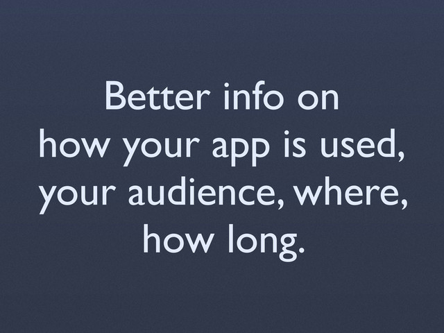 Better info on
how your app is used,
your audience, where,
how long.
