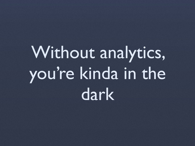 Without analytics,
you’re kinda in the
dark
