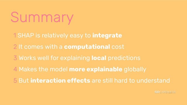 Summary
1 SHAP is relatively easy to integrate
2 It comes with a computational cost
3 Works well for explaining local predictions
4 Makes the model more explainable globally
5 But interaction effects are still hard to understand
