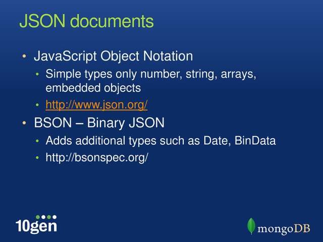 JSON documents
• JavaScript Object Notation
• Simple types only number, string, arrays,
embedded objects
• http://www.json.org/
• BSON – Binary JSON
• Adds additional types such as Date, BinData
• http://bsonspec.org/
