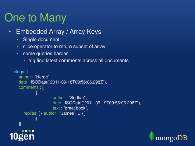 One to Many
• Embedded Array / Array Keys
• Single document
• slice operator to return subset of array
• some queries harder
• e.g find latest comments across all documents
blogs: {
author : "Hergé",
date : ISODate("2011-09-18T09:56:06.298Z"),
comments : [
{
author : “Sridhar",
date : ISODate("2011-09-19T09:56:06.298Z"),
text : "great book",
replies: [ { author : “James”, ...} ]
}
]}
