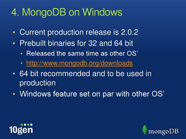 4. MongoDB on Windows
• Current production release is 2.0.2
• Prebuilt binaries for 32 and 64 bit
• Released the same time as other OS’
• http://www.mongodb.org/downloads
• 64 bit recommended and to be used in
production
• Windows feature set on par with other OS’
