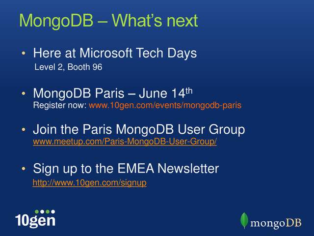 MongoDB – What’s next
• Here at Microsoft Tech Days
Level 2, Booth 96
• MongoDB Paris – June 14th
Register now: www.10gen.com/events/mongodb-paris
• Join the Paris MongoDB User Group
www.meetup.com/Paris-MongoDB-User-Group/
• Sign up to the EMEA Newsletter
http://www.10gen.com/signup
