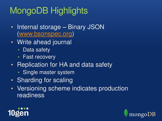 MongoDB Highlights
• Internal storage – Binary JSON
(www.bsonspec.org)
• Write ahead journal
• Data safety
• Fast recovery
• Replication for HA and data safety
• Single master system
• Sharding for scaling
• Versioning scheme indicates production
readiness
