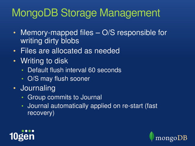 MongoDB Storage Management
• Memory-mapped files – O/S responsible for
writing dirty blobs
• Files are allocated as needed
• Writing to disk
• Default flush interval 60 seconds
• O/S may flush sooner
• Journaling
• Group commits to Journal
• Journal automatically applied on re-start (fast
recovery)
