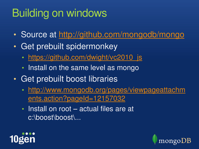 Building on windows
• Source at http://github.com/mongodb/mongo
• Get prebuilt spidermonkey
• https://github.com/dwight/vc2010_js
• Install on the same level as mongo
• Get prebuilt boost libraries
• http://www.mongodb.org/pages/viewpageattachm
ents.action?pageId=12157032
• Install on root – actual files are at
c:\boost\boost\...
