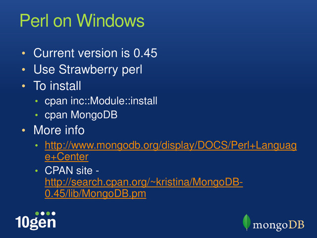Perl on Windows
• Current version is 0.45
• Use Strawberry perl
• To install
• cpan inc::Module::install
• cpan MongoDB
• More info
• http://www.mongodb.org/display/DOCS/Perl+Languag
e+Center
• CPAN site -
http://search.cpan.org/~kristina/MongoDB-
0.45/lib/MongoDB.pm
