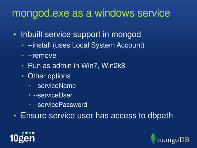 mongod.exe as a windows service
• Inbuilt service support in mongod
• --install (uses Local System Account)
• --remove
• Run as admin in Win7, Win2k8
• Other options
• --serviceName
• --serviceUser
• --servicePassword
• Ensure service user has access to dbpath
