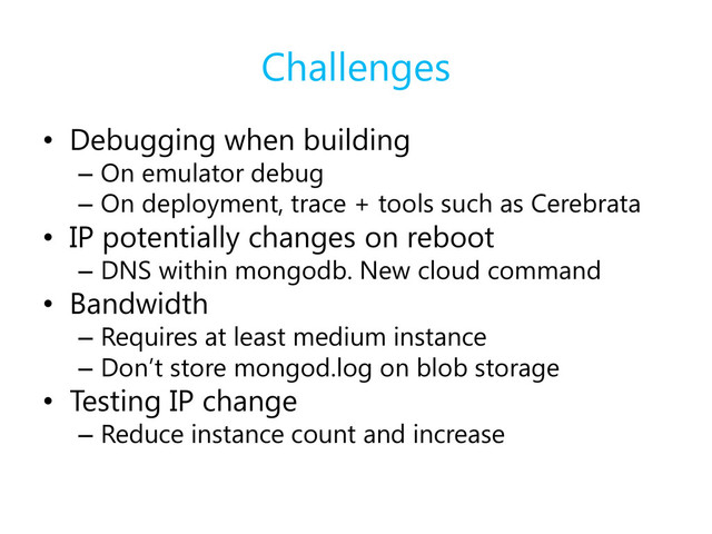 Challenges
• Debugging when building
– On emulator debug
– On deployment, trace + tools such as Cerebrata
• IP potentially changes on reboot
– DNS within mongodb. New cloud command
• Bandwidth
– Requires at least medium instance
– Don’t store mongod.log on blob storage
• Testing IP change
– Reduce instance count and increase
