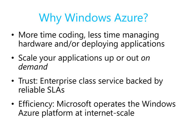Why Windows Azure?
• More time coding, less time managing
hardware and/or deploying applications
• Scale your applications up or out on
demand
• Trust: Enterprise class service backed by
reliable SLAs
• Efficiency: Microsoft operates the Windows
Azure platform at internet-scale
