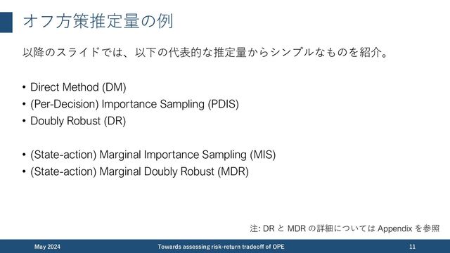 オフ⽅策推定量の例
以降のスライドでは、以下の代表的な推定量からシンプルなものを紹介。
• Direct Method (DM)
• (Per-Decision) Importance Sampling (PDIS)
• Doubly Robust (DR)
• (State-action) Marginal Importance Sampling (MIS)
• (State-action) Marginal Doubly Robust (MDR)
December 2023 Towards assessing risk-return tradeoff of OPE 11
注: DR と MDR の詳細については Appendix を参照
