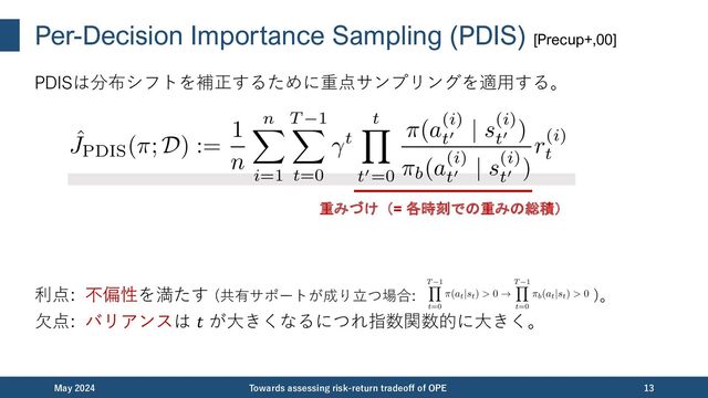 Per-Decision Importance Sampling (PDIS) [Precup+,00]
PDISは分布シフトを補正するために重点サンプリングを適⽤する。
利点: 不偏性を満たす (共有サポートが成り⽴つ場合: )。
⽋点: バリアンスは 𝑡 が⼤きくなるにつれ指数関数的に⼤きく。
December 2023 Towards assessing risk-return tradeoff of OPE 13
重みづけ（= 各時刻での重みの総積）
