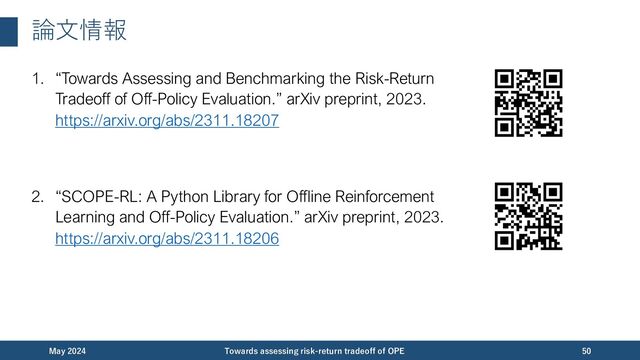 論⽂情報
December 2023 Towards assessing risk-return tradeoff of OPE 50
1. “Towards Assessing and Benchmarking the Risk-Return
Tradeoff of Off-Policy Evaluation.” arXiv preprint, 2023.
https://arxiv.org/abs/2311.18207
2. “SCOPE-RL: A Python Library for Offline Reinforcement
Learning and Off-Policy Evaluation.” arXiv preprint, 2023.
https://arxiv.org/abs/2311.18206
