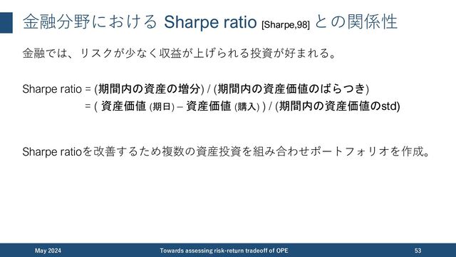 ⾦融分野における Sharpe ratio [Sharpe,98]
との関係性
⾦融では、リスクが少なく収益が上げられる投資が好まれる。
Sharpe ratio = (期間内の資産の増分) / (期間内の資産価値のばらつき)
= ( 資産価値 (期日) – 資産価値 (購入) ) / (期間内の資産価値のstd)
Sharpe ratioを改善するため複数の資産投資を組み合わせポートフォリオを作成。
December 2023 Towards assessing risk-return tradeoff of OPE 53
