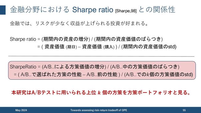 ⾦融分野における Sharpe ratio [Sharpe,98]
との関係性
⾦融では、リスクが少なく収益が上げられる投資が好まれる。
Sharpe ratio = (期間内の資産の増分) / (期間内の資産価値のばらつき)
= ( 資産価値 (期日) – 資産価値 (購入) ) / (期間内の資産価値のstd)
SharpeRatio = (A/B..による方策価値の増分) / (A/B..中の方策価値のばらつき)
= ( A/B..で選ばれた方策の性能 – A/B..前の性能 ) / (A/B..での𝑘個の方策価値のstd)
本研究はA/Bテストに⽤いられる上位 𝒌 個の⽅策を⽅策ポートフォリオと⾒る。
December 2023 Towards assessing risk-return tradeoff of OPE 55

